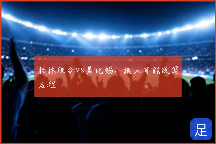 柏林联合vs莱比锡,换人可能改写后程